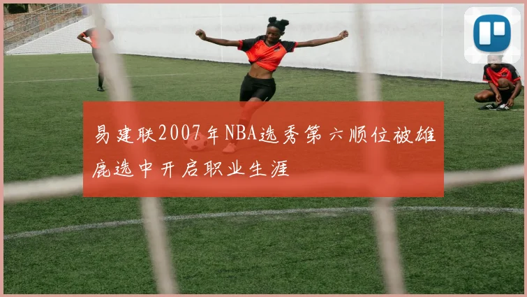 易建联2007年NBA选秀第六顺位被雄鹿选中开启职业生涯