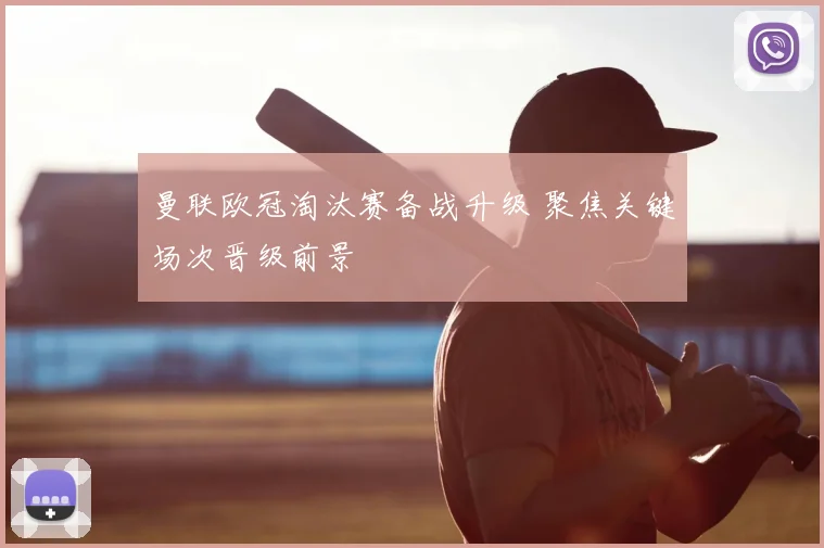 曼联欧冠淘汰赛备战升级 聚焦关键场次晋级前景
