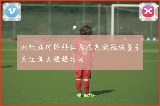 利物浦对阵拜仁慕尼黑欧冠较量引关注焦点强强对话