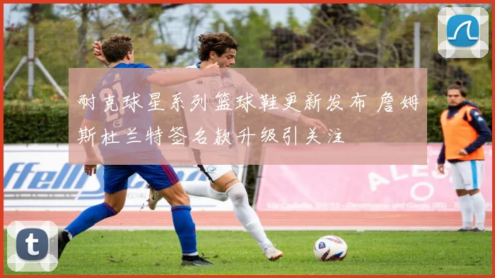 耐克球星系列篮球鞋更新发布 詹姆斯杜兰特签名款升级引关注
