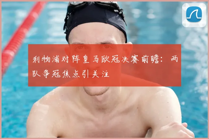 利物浦对阵皇马欧冠决赛前瞻：两队争冠焦点引关注