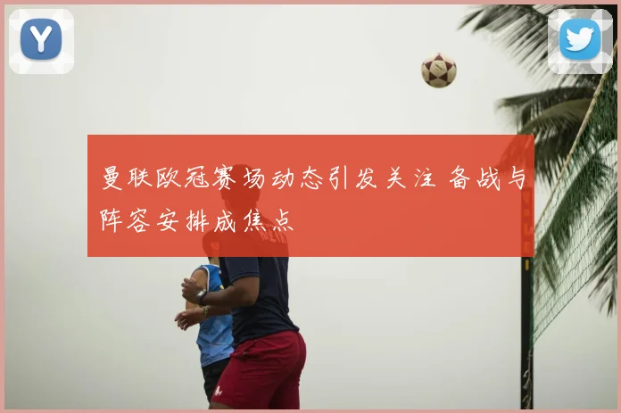 曼联欧冠赛场动态引发关注 备战与阵容安排成焦点