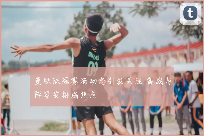 曼联欧冠赛场动态引发关注 备战与阵容安排成焦点
