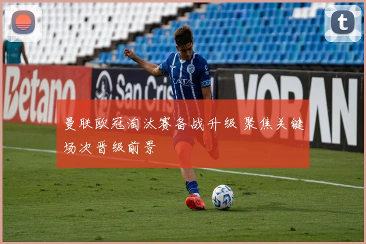 曼联欧冠淘汰赛备战升级 聚焦关键场次晋级前景