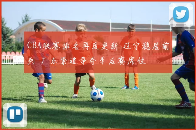 CBA联赛排名再度更新 辽宁稳居前列 广东紧追争夺季后赛席位