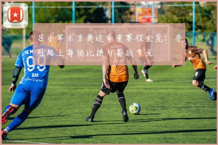 吕小军东京奥运举重赛程全览：夺冠路上每场比拼与备战节点