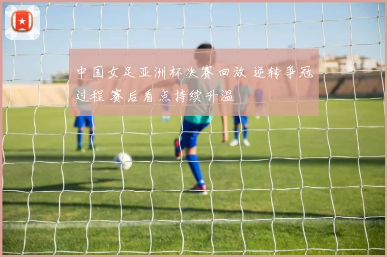 中国女足亚洲杯决赛回放 逆转争冠过程 赛后看点持续升温