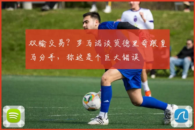 双输交易？罗马诺谈莫德里奇跟皇马分手，称这是个巨大错误