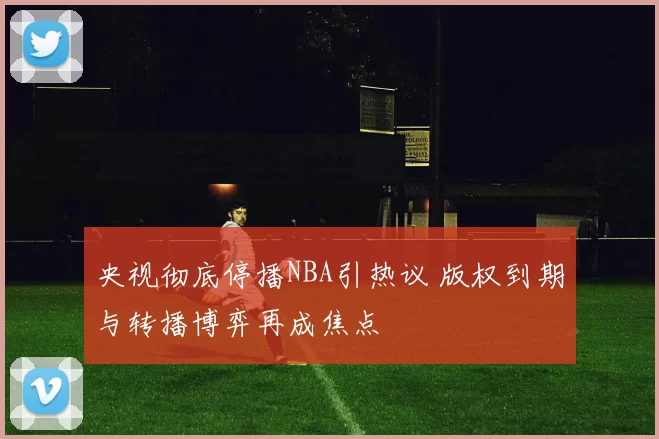 央视彻底停播NBA引热议 版权到期与转播博弈再成焦点