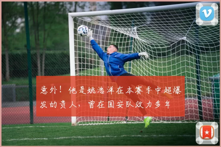 意外！他是姚浩洋在本赛季中超爆发的贵人，曾在国安队效力多年