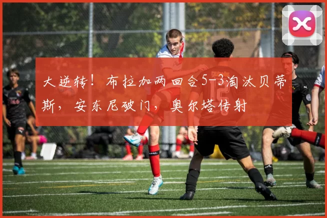 大逆转！布拉加两回合5-3淘汰贝蒂斯，安东尼破门，奥尔塔传射