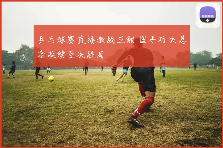 乒乓球赛直播激战正酣 国手对决悬念延续至决胜局