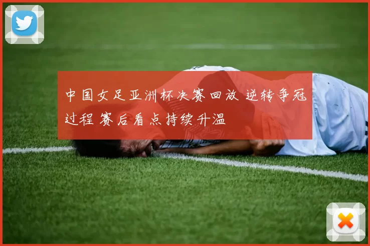 中国女足亚洲杯决赛回放 逆转争冠过程 赛后看点持续升温