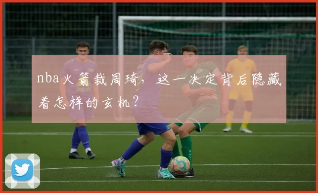 nba火箭裁周琦，这一决定背后隐藏着怎样的玄机？