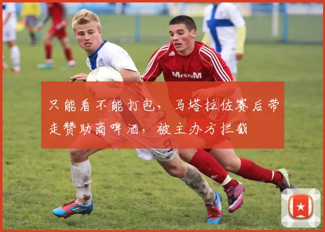 只能看不能打包，马塔拉佐赛后带走赞助商啤酒，被主办方拦截