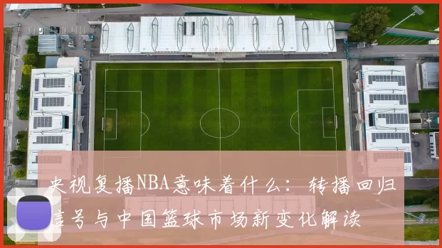 央视复播NBA意味着什么：转播回归信号与中国篮球市场新变化解读