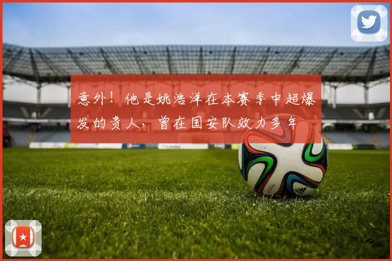 意外！他是姚浩洋在本赛季中超爆发的贵人，曾在国安队效力多年