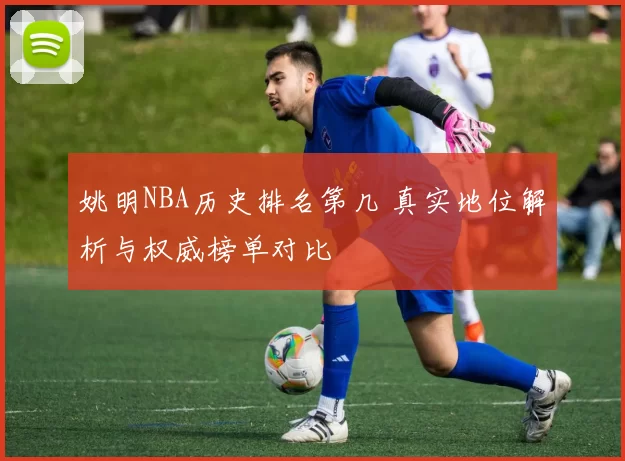 姚明NBA历史排名第几 真实地位解析与权威榜单对比