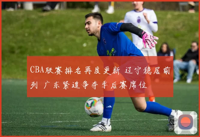 CBA联赛排名再度更新 辽宁稳居前列 广东紧追争夺季后赛席位