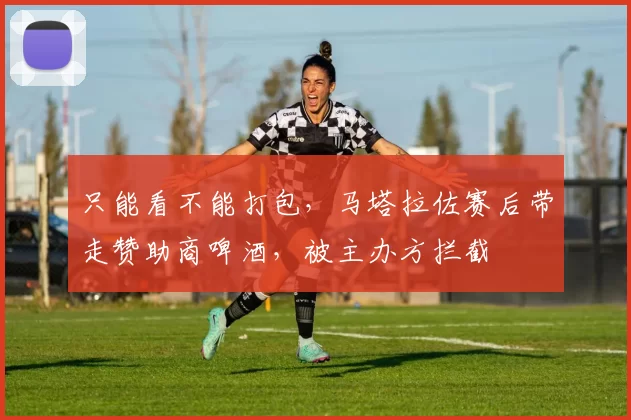 只能看不能打包，马塔拉佐赛后带走赞助商啤酒，被主办方拦截