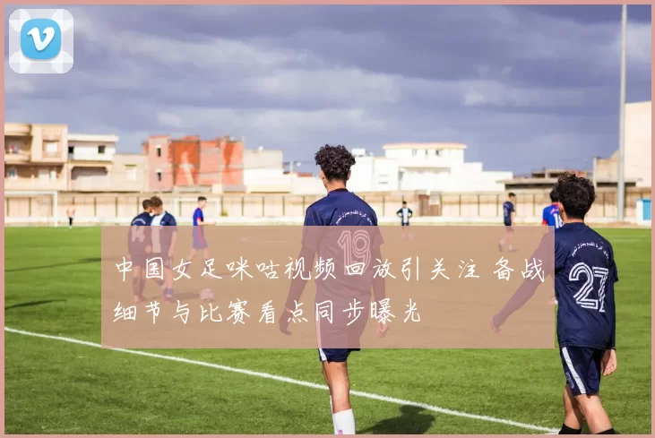 中国女足咪咕视频回放引关注 备战细节与比赛看点同步曝光