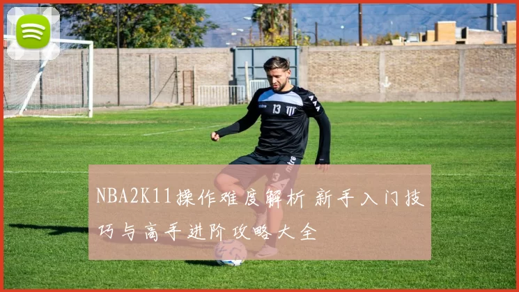 NBA2K11操作难度解析 新手入门技巧与高手进阶攻略大全