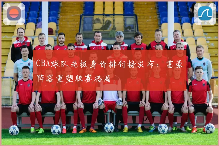 CBA球队老板身价排行榜发布,富豪阵容重塑联赛格局