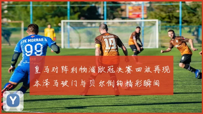 皇马对阵利物浦欧冠决赛回放再现本泽马破门与贝尔倒钩精彩瞬间