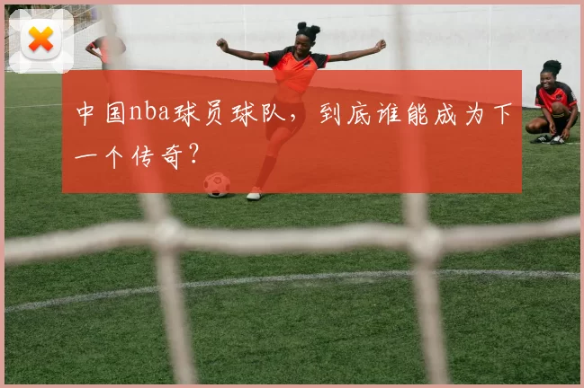 中国nba球员球队，到底谁能成为下一个传奇？