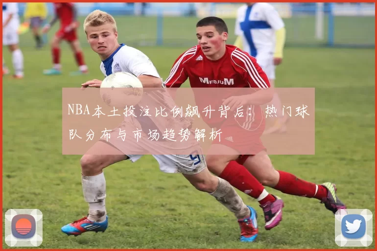 NBA本土投注比例飙升背后:热门球队分布与市场趋势解析