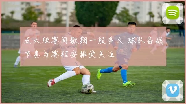 五大联赛间歇期一般多久 球队备战节奏与赛程安排受关注