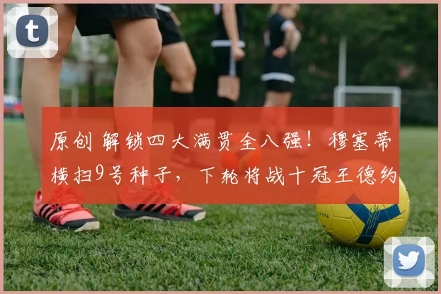 原创 解锁四大满贯全八强！穆塞蒂横扫9号种子，下轮将战十冠王德约