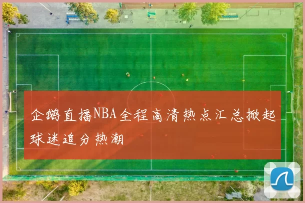企鹅直播NBA全程高清热点汇总掀起球迷追分热潮