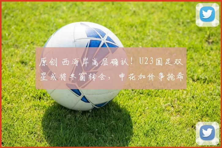 原创 西海岸高层确认！U23国足双星或将冬窗转会，申花加价争抢希望成真