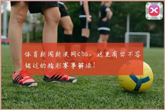体育新闻新浪网cba，这里有你不容错过的精彩赛事解读！