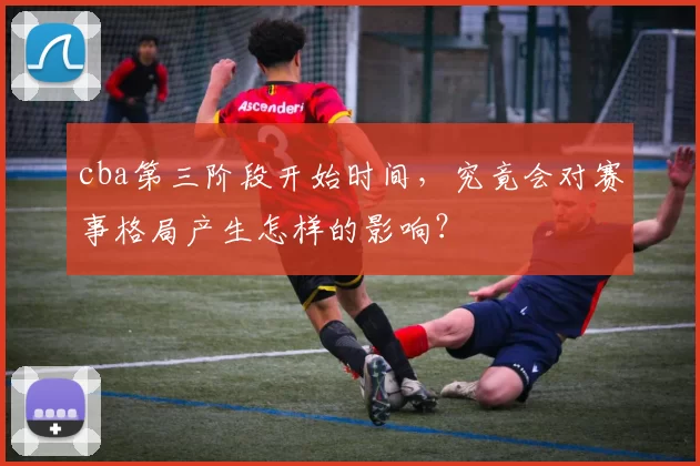 cba第三阶段开始时间，究竟会对赛事格局产生怎样的影响？