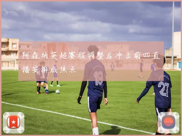 阿森纳英超赛程调整后冲击前四直播安排成焦点