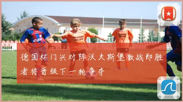 德国杯门兴对阵沃夫斯堡激战即胜者将晋级下一轮争夺