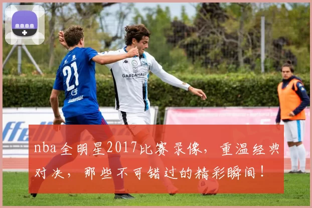 nba全明星2017比赛录像，重温经典对决，那些不可错过的精彩瞬间！