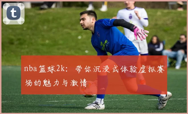 nba篮球2k:带你沉浸式体验虚拟赛场的魅力与激情