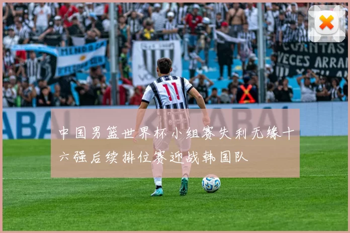 中国男篮世界杯小组赛失利无缘十六强后续排位赛迎战韩国队