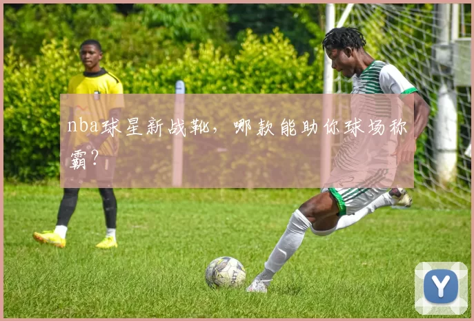 nba球星新战靴，哪款能助你球场称霸？
