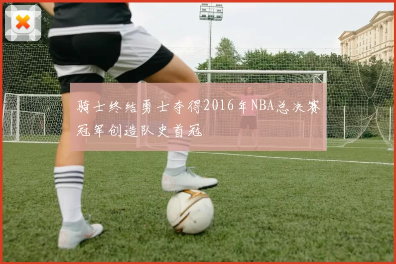 骑士终结勇士夺得2016年NBA总决赛冠军创造队史首冠