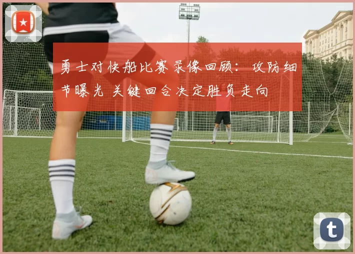 勇士对快船比赛录像回顾：攻防细节曝光 关键回合决定胜负走向