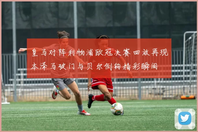 皇马对阵利物浦欧冠决赛回放再现本泽马破门与贝尔倒钩精彩瞬间