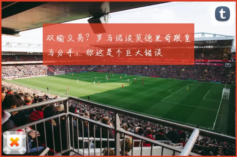双输交易？罗马诺谈莫德里奇跟皇马分手，称这是个巨大错误